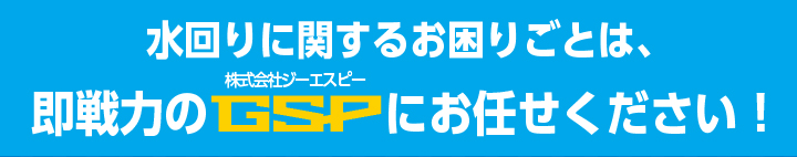 水回りの関するお困りごとは、即戦力のGSPにお任せください！