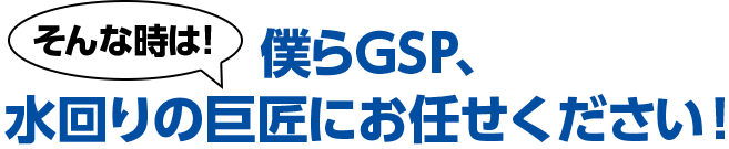 そんな時は！僕らGSP、水まわりの巨匠にお任せください！