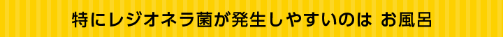 特にレジオネラ菌が発生しやすいのはお風呂