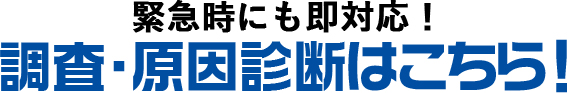 緊急時にも即対応！調査・原因診断はコチラ！