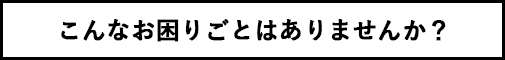 こんなお困り事はありませんか？