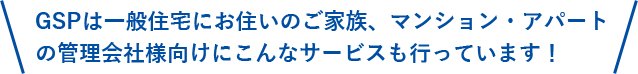 GSPは一般住宅にお住いのご家族、マンション・アパートの管理会社様向けにこんなサービスも行っています！