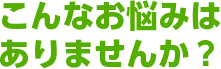 こんなお悩みはありませんか？